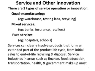 Service and Other Innovation
There are 3 types of service operation or innovation:
Quasi-manufacturing:
(eg: warehouse, testing labs, recycling)
Mixed services:
(eg: banks, insurance, retailers)
Pure services:
(eg: hospitals, schools)
Services can clearly involve products that form an
extended part of the product life cycle, from initial
sales to end-of-life recycling & disposal. Service
industries in areas such as finance, food, education,
transportation, health, & government make up most
3
 