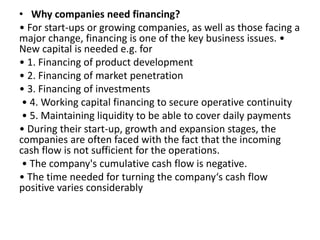 • Why companies need financing?
• For start-ups or growing companies, as well as those facing a
ajo ha ge, fi a i g is o e of the key usi ess issues. •
New capital is needed e.g. for
• 1. Financing of product development
• 2. Financing of market penetration
• 3. Financing of investments
• . Wo ki g apital fi a i g to se u e ope ati e continuity
• . Mai tai i g li uidity to e a le to o e daily pay e ts
• During their start-up, growth and expansion stages, the
companies are often faced with the fact that the incoming
cash flow is not sufficient for the operations.
• The o pa y's u ulati e ash flo is egati e.
• The ti e eeded fo tu i g the o pa y s ash flo
positive varies considerably
 