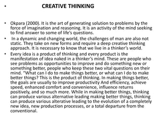 • CREATIVE THINKING
• Okpara (2000). It is the art of generating solution to problems by the
force of imagination and reasoning. It is an activity of the mind seeking
to fi d a s e to so e of life’s uestio s.
• In a dynamic and changing world, the challenges of man are also not
static. They take on new forms and require a deep creative thinking
app oa h. It is e essa y to k o that e li e i a thi ke ’s o ld.
• Every idea is a product of thinking and every product is the
a ifestatio of idea aked i a thi ke ’s i d. These a e people ho
see problems as opportunities to improve and do something new or
something better, people who keep these two vital questions on their
i d. “What a I do to ake thi gs ette , o hat a I do to ake
better things? This is the product of thinking. In making things better,
the goals are usually to improve productivity And efficiency, achieve
speed, enhanced comfort and convenience, influence returns
positively, and so much more. While in making better things, thinking
can produce various alternative leading making better things, thinking
can produce various alterative leading to the evolution of a completely
new idea, new production processes, or a total departure from the
conventional.
 