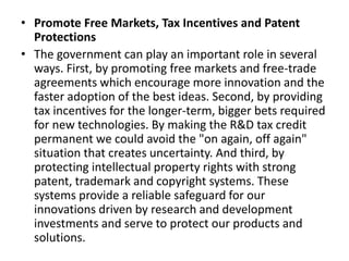 • Promote Free Markets, Tax Incentives and Patent
Protections
• The government can play an important role in several
ways. First, by promoting free markets and free-trade
agreements which encourage more innovation and the
faster adoption of the best ideas. Second, by providing
tax incentives for the longer-term, bigger bets required
for new technologies. By making the R&D tax credit
permanent we could avoid the "on again, off again"
situation that creates uncertainty. And third, by
protecting intellectual property rights with strong
patent, trademark and copyright systems. These
systems provide a reliable safeguard for our
innovations driven by research and development
investments and serve to protect our products and
solutions.
 