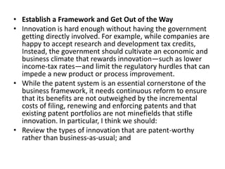 • Establish a Framework and Get Out of the Way
• Innovation is hard enough without having the government
getting directly involved. For example, while companies are
happy to accept research and development tax credits,
Instead, the government should cultivate an economic and
business climate that rewards innovation—such as lower
income-tax rates—and limit the regulatory hurdles that can
impede a new product or process improvement.
• While the patent system is an essential cornerstone of the
business framework, it needs continuous reform to ensure
that its benefits are not outweighed by the incremental
costs of filing, renewing and enforcing patents and that
existing patent portfolios are not minefields that stifle
innovation. In particular, I think we should:
• Review the types of innovation that are patent-worthy
rather than business-as-usual; and
 