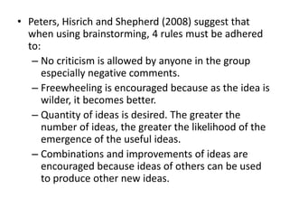 • Peters, Hisrich and Shepherd (2008) suggest that
when using brainstorming, 4 rules must be adhered
to:
– No criticism is allowed by anyone in the group
especially negative comments.
– Freewheeling is encouraged because as the idea is
wilder, it becomes better.
– Quantity of ideas is desired. The greater the
number of ideas, the greater the likelihood of the
emergence of the useful ideas.
– Combinations and improvements of ideas are
encouraged because ideas of others can be used
to produce other new ideas.
 