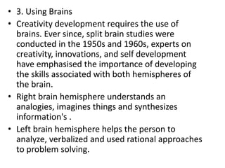 • 3. Using Brains
• Creativity development requires the use of
brains. Ever since, split brain studies were
conducted in the 1950s and 1960s, experts on
creativity, innovations, and self development
have emphasised the importance of developing
the skills associated with both hemispheres of
the brain.
• Right brain hemisphere understands an
analogies, imagines things and synthesizes
information's .
• Left brain hemisphere helps the person to
analyze, verbalized and used rational approaches
to problem solving.
 
