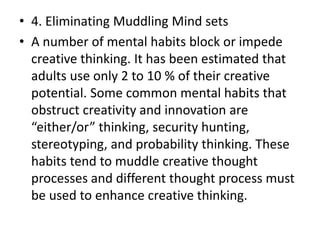 • 4. Eliminating Muddling Mind sets
• A number of mental habits block or impede
creative thinking. It has been estimated that
adults use only 2 to 10 % of their creative
potential. Some common mental habits that
obstruct creativity and innovation are
either/or thi ki g, se urit hu ti g,
stereotyping, and probability thinking. These
habits tend to muddle creative thought
processes and different thought process must
be used to enhance creative thinking.
 