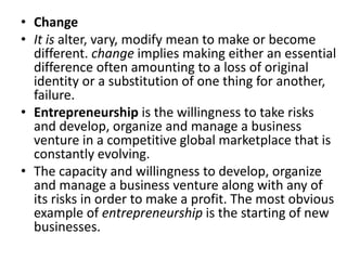 • Change
• It is alter, vary, modify mean to make or become
different. change implies making either an essential
difference often amounting to a loss of original
identity or a substitution of one thing for another,
failure.
• Entrepreneurship is the willingness to take risks
and develop, organize and manage a business
venture in a competitive global marketplace that is
constantly evolving.
• The capacity and willingness to develop, organize
and manage a business venture along with any of
its risks in order to make a profit. The most obvious
example of entrepreneurship is the starting of new
businesses.
 