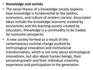 • Knowledge and society
• The social theory of a knowledge society explains
how knowledge is fundamental to the politics,
economics, and culture of modern society. Associated
ideas include the knowledge economy created by
economists and the learning society created by
educators. Knowledge is a commodity to be traded
for economic prosperity
• A new society formed as a result of the
contemporary societal change pushed by
technological innovation and institutional
transformation, which is not only about technological
innovations, but also about human beings, their
personal growth and their individual creativity,
experience and participation in the generation
 