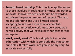 • Reward heroic activity- This principle applies more
to those involved in seeking and motivating other to
innovate. Innovative activity should be rewarded
and given the proper amount of respect. This also
means tolerating and , to a limited degree,
accepting failures as a means of accomplish
innovation. Innovative work must be viewed as a
heroic activity that will reveal new horizons for the
enterprise.
• Work, work, work- This is a simple but accurate
exhortation with which to conclude the innovation
principles. It takes work- not genius or mystery- to
innovate successfully.
 