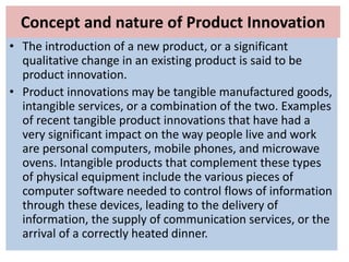 Concept and nature of Product Innovation
• The introduction of a new product, or a significant
qualitative change in an existing product is said to be
product innovation.
• Product innovations may be tangible manufactured goods,
intangible services, or a combination of the two. Examples
of recent tangible product innovations that have had a
very significant impact on the way people live and work
are personal computers, mobile phones, and microwave
ovens. Intangible products that complement these types
of physical equipment include the various pieces of
computer software needed to control flows of information
through these devices, leading to the delivery of
information, the supply of communication services, or the
arrival of a correctly heated dinner.
 