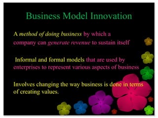 Business Model Innovation
A method of doing business by which a
company can generate revenue to sustain itself

 Informal and formal models that are used by
enterprises to represent various aspects of
business

Involves changing the way business is done in
terms of creating values.
 