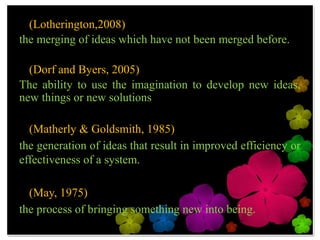 • (Lotherington,2008)
the merging of ideas which have not been merged
before.

• (Dorf and Byers, 2005)
The ability to use the imagination to develop new
ideas, new things or new solutions

• (Matherly & Goldsmith, 1985)
the generation of ideas that result in improved
efficiency or effectiveness of a system.

• (May, 1975)
the process of bringing something new into being.
 