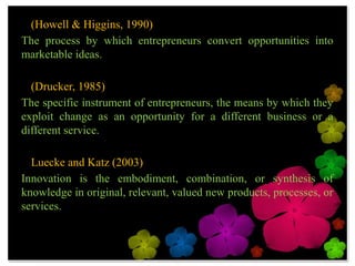 • (Howell & Higgins, 1990)
The process by which entrepreneurs convert opportunities
into marketable ideas.

• (Drucker, 1985)
The specific instrument of entrepreneurs, the means by
which they exploit change as an opportunity for a
different business or a different service.

• Luecke and Katz (2003)
Innovation is the embodiment, combination, or synthesis
of knowledge in original, relevant, valued new products,
processes, or services.
 