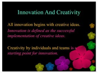 Innovation And Creativity
All innovation begins with creative ideas.
Innovation is defined as the successful
implementation of creative ideas.

Creativity by individuals and teams is a
starting point for innovation.
 