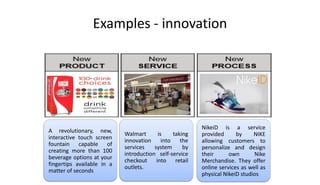 Examples - innovation
A revolutionary, new,
interactive touch screen
fountain capable of
creating more than 100
beverage options at your
fingertips available in a
matter of seconds
Walmart is taking
innovation into the
services system by
introduction self-service
checkout into retail
outlets.
NikeiD is a service
provided by NIKE
allowing customers to
personalize and design
their own Nike
Merchandise. They offer
online services as well as
physical NikeiD studios
 