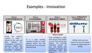 Examples - innovation
Using the device’s
camera, it snaps a
picture of the user and
then reflects her
movements, creating a
real-time, digital way
for her to test out
cosmetics — anywhere
It is a coke vending
machine located in many
grocery stores. You can
directly use it to buy your
favorite drink.
Gillette sells premium
razors at a loss, but makes
money on repeat sales of
blades
“Share a Coke”
Coke managed to make
each person who picked
up a can feel special and
unique by printing
individual names on
cans and bottles and
suddenly everyone was
identifying with the
 