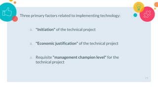 Three primary factors related to implementing technology:
a. "Initiation" of the technical project
a. "Economic justification" of the technical project
a. Requisite "management champion level" for the
technical project
21
 