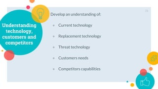 Understanding
technology,
customers and
competitors
Develop an understanding of:
● Current technology
● Replacement technology
● Threat technology
● Customers needs
● Competitors capabilities
26
 