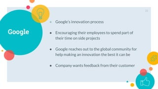 Google
● Google’s innovation process
● Encouraging their employees to spend part of
their time on side projects
● Google reaches out to the global community for
help making an innovation the best it can be
● Company wants feedback from their customer
31
 