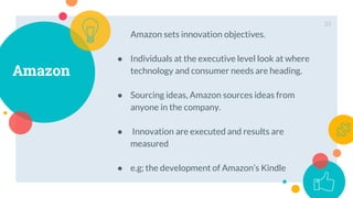 Amazon
Amazon sets innovation objectives.
● Individuals at the executive level look at where
technology and consumer needs are heading.
● Sourcing ideas, Amazon sources ideas from
anyone in the company.
● Innovation are executed and results are
measured
● e.g; the development of Amazon’s Kindle
33
 