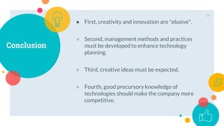 Conclusion
34
● First, creativity and innovation are "elusive".
● Second, management methods and practices
must be developed to enhance technology
planning.
● Third, creative ideas must be expected.
● Fourth, good precursory knowledge of
technologies should make the company more
competitive.
 