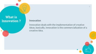 What is
Innovation ?
8
Innovation
Innovation deals with the implementation of creative
ideas, basically, innovation is the commercialization of a
creative idea.
 