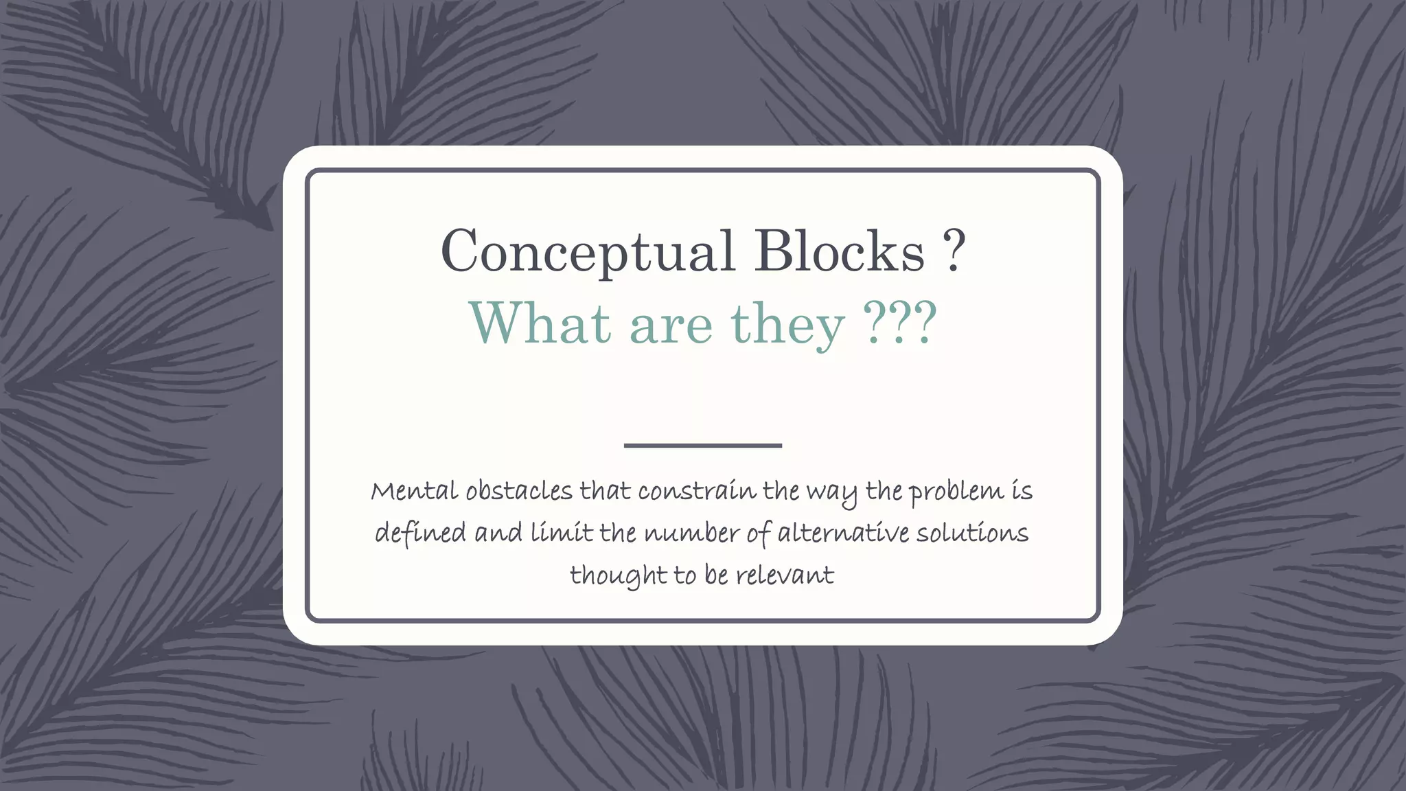 Conceptual Blocks ?
What are they ???
Mental obstacles that constrain the way the problem is
defined and limit the number of alternative solutions
thought to be relevant
 