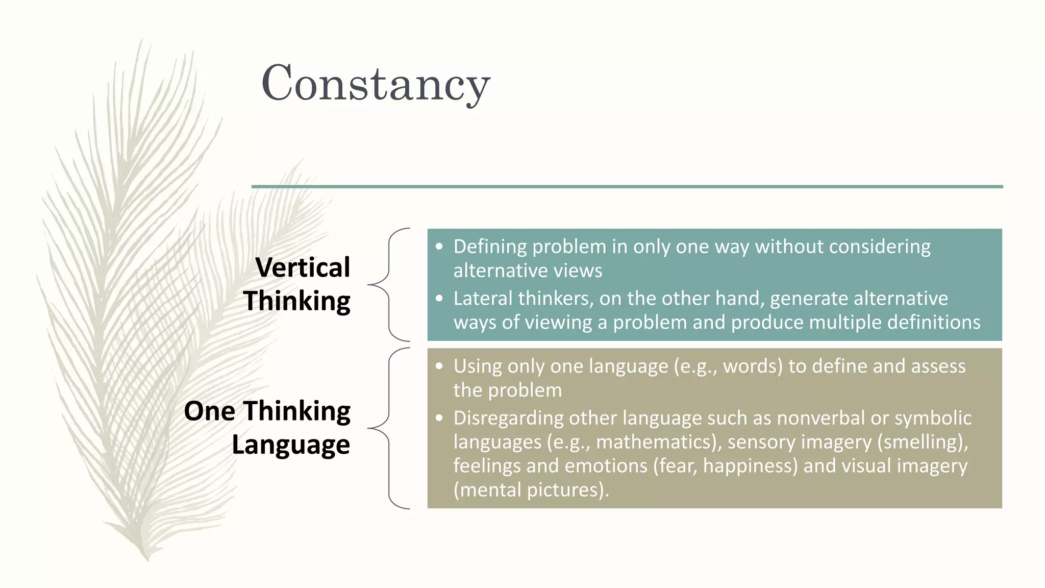 Constancy
Vertical
Thinking
• Defining problem in only one way without considering
alternative views
• Lateral thinkers, on the other hand, generate alternative
ways of viewing a problem and produce multiple definitions
One Thinking
Language
• Using only one language (e.g., words) to define and assess
the problem
• Disregarding other language such as nonverbal or symbolic
languages (e.g., mathematics), sensory imagery (smelling),
feelings and emotions (fear, happiness) and visual imagery
(mental pictures).
 
