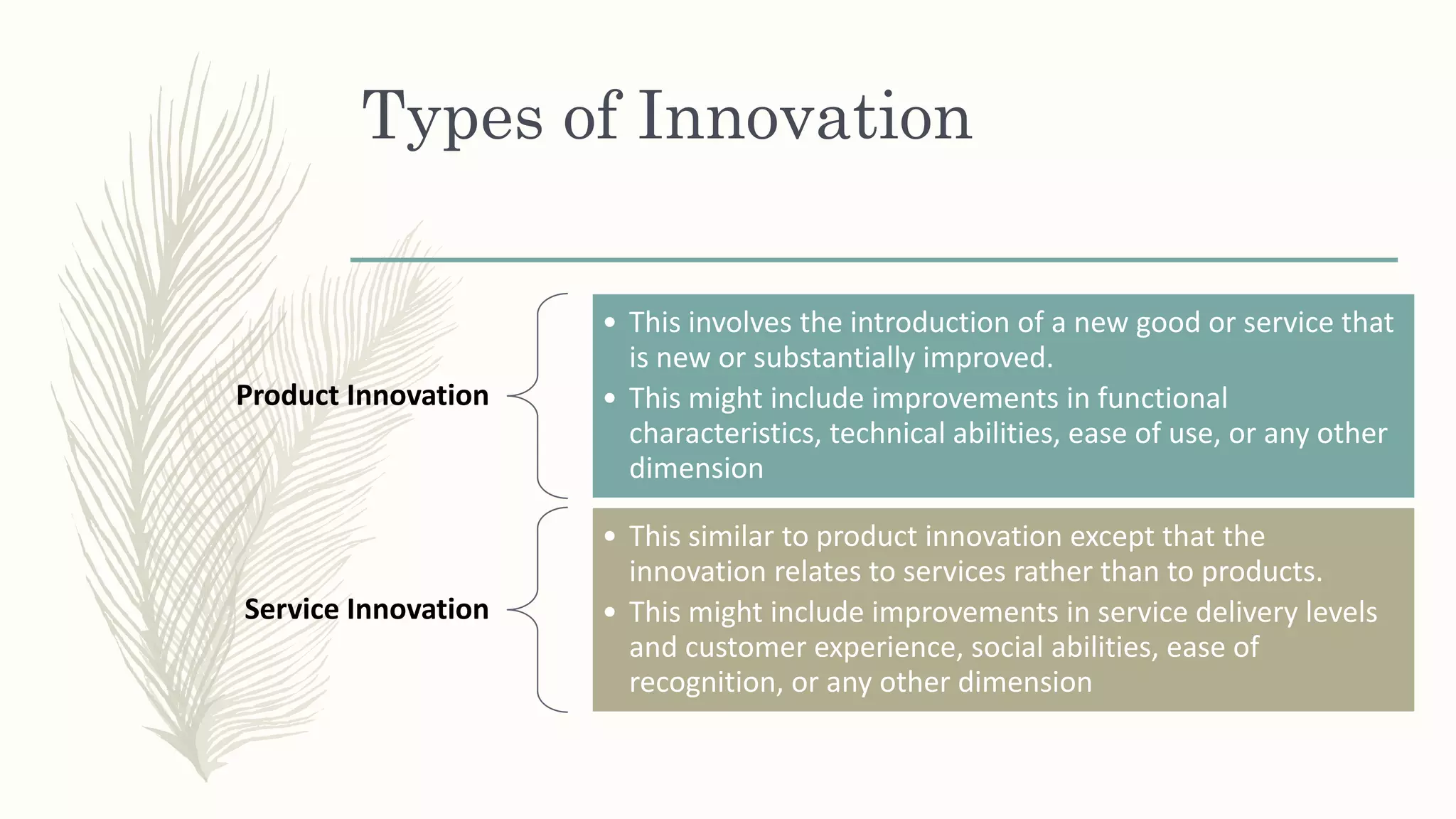 Types of Innovation
Product Innovation
• This involves the introduction of a new good or service that
is new or substantially improved.
• This might include improvements in functional
characteristics, technical abilities, ease of use, or any other
dimension
Service Innovation
• This similar to product innovation except that the
innovation relates to services rather than to products.
• This might include improvements in service delivery levels
and customer experience, social abilities, ease of
recognition, or any other dimension
 