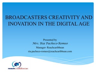 BROADCASTERS CREATIVITY AND
INOVATION IN THE DIGITAL AGE
Presented by
Mrs. Ria Pacheco-Romeo
Manager- Reachcaribbean
ria.pacheco-romeo@reachcaribbean.com
 