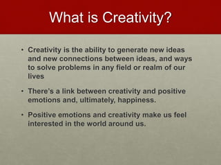 What is Creativity?
• Creativity is the ability to generate new ideas and new
connections between ideas, and ways to solve
problems in any field or realm of our lives
• There’s a link between creativity and positive emotions
and, ultimately, happiness.
• Positive emotions and creativity make us feel
interested in the world around us.
Love & Creativity Research of
Sustainabiity and Wellness Initiatives
12 7/7/2014
 