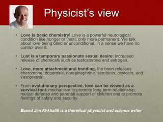 Physicist’s view
• Love is basic chemistry! Love is a powerful neurological condition like
hunger or thirst, only more permanent. We talk about love being blind or
unconditional, in a sense we have no control over it.
• Lust is a temporary passionate sexual desire; increased release of
chemicals such as testosterone and estrogen.
• Love, more attachment and bonding, the brain releases pheromone,
dopamine, norepinephrine, serotonin, oxytocin, and vasopressin.
• From evolutionary perspective, love can be viewed as a survival
tool; mechanism to promote long term relationship, mutual defense and
parental support of children and to promote feelings of safety and
security.
Based Jim Al-khalili is a thoretical physicist and science writer.
Love & Creativity Research of
Sustainabiity and Wellness Initiatives
17 7/7/2014
 