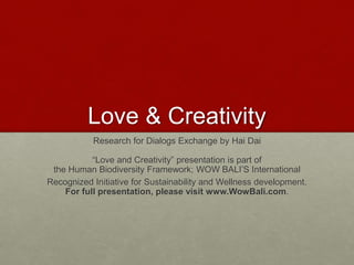 Love & Creativity
Research for Dialogs Exchange by Hai Dai
“Love and Creativity” presentation is part of
the Human Biodiversity Framework; WOW BALI’S International
Recognized Initiative for Sustainability and Wellness development.
For full presentation, please visit www.WowBali.com.
Love & Creativity Research of
Sustainabiity and Wellness Initiatives
2 7/7/2014
 