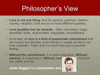 Philosopher’s View
• Love is not one thing; love for parents, partners, children,
country, neighbor, God and so on have different qualities.
• Love qualities has its variants – blind, one-sided, tragic,
steadfast, fickle, reciprocated, misguided, unconditional.
• At its best, all love is a kind of passionate commitment that we
nurture and develop; even though it usually arrives in our lives
unbidden. That’s why it is more than just a powerful feeling.
• Without the commitment, it is mere infatuation. Without
passion, it is dedication. Without nurturing, even the best can
wither and die.
Julian Baggini is a philosopher and writer.
Love & Creativity Research of
Sustainabiity and Wellness Initiatives
20 7/7/2014
 