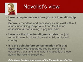 Novelist’s view
• Love is dependent on where you are in relationship to it.
Secure - mundane and necessary as air; exist within it,
almost unnoticing. Deprive – it can feel like an obsession;
all consuming, a physical pain.
• Love is a the drive for all great stories: not just romantic
love, but love of parent, child, family and country.
• It is the point before consummation of it that fascinates:
what separates you from love, the obstacles that stand in its
way. It is usually at those points that love is everything.
Jojo Moyes is a two time winner of the Romantic Novel of the year
award.
Love & Creativity Research of
Sustainabiity and Wellness Initiatives
21 7/7/2014
 