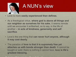 A NUN’s view
• Love is more easily experienced than defines.
• As a theological virtue, where god is above all things and
our neighbor as ourselves for his sake, it seems remote
until we encounter it enfleshed, so to say, in the life of
another – in acts of kindness, generosity and self
sacrifice.
• Love’s the one thing that can never hurt anyone, although
it may cost dearly.
• The paradox of love is that it is supremely free yet
attaches us with bonds stronger than death. It cannot be
bought or sold; there is nothing it cannot face, love is life’s
greatest blessing.Love & Creativity Research of
Sustainabiity and Wellness Initiatives
22 7/7/2014
 