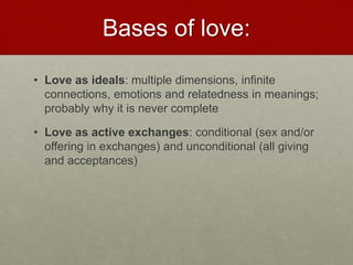 Bases of love:
• Love as ideals: multiple dimensions, infinite connections,
emotions and relatedness in meanings; probably why it is
never complete
• Love as active exchanges: conditional (sex and/or offering
in exchanges) and unconditional (all giving and
acceptances)
Love & Creativity Research of
Sustainabiity and Wellness Initiatives
24 7/7/2014
 