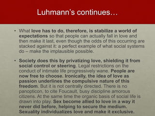 Luhmann’s continues…
• What love has to do, therefore, is stabilize a world of
expectations so that people can actually fall in love and then
make it last, even though the odds of this occurring are stacked
against it: a perfect example of what social systems do – make
the implausible possible.
• Society does this by privatizing love, shielding it from social
control or steering. Legal restrictions on the conduct of intimate
life progressively wane. People are now free to choose.
Ironically, the idea of love as passion underlines the
compulsive nature of this freedom. But it is not centrally
directed. There is no panopticon, to cite Foucault, busy discipline
amorous citizens. At the same time the organic basis of social life
is drawn into play. Sex become allied to love in a way it never
did before, helping to secure the medium. Sexuality
individualizes love and make it exclusive.
Love & Creativity Research of
Sustainabiity and Wellness Initiatives
29 7/7/2014
 
