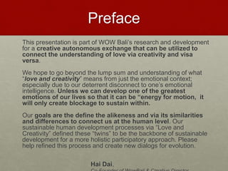 Preface
This presentation is part of WOW Bali’s R&Dfor a creative autonomous
exchange that can be utilized to connect the understanding of love via
creativity and visa versa.
We hope to go beyond the lump sum and understanding of what “love and
creativity” means from just the emotional context; especially due today’s
rapid deterrent disconnects of one’s emotional intelligence. Unless we can
develop one of the greatest emotions of our lives so that it can be
“energy for motion, it will only create emotional blockage within that
may detour one’s wellbeing and health.
Our goals are the define the alikeness and via its similarities and differences
to connect us at the human level. Our sustainable human development
processes via “Love and Creativity” defined these “twins” to be the
backbone of sustainable development for a more holistic participatory
approach; which is the KEY solution to today’s sustainability .
Hai Dai,
Co-Founder of WowBali & Creative Director
Love & Creativity Research of
Sustainabiity and Wellness Initiatives
3 7/7/2014
 