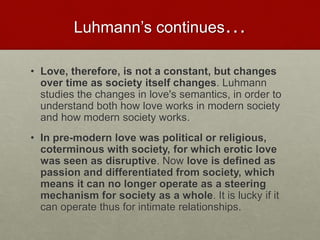 Luhmann’s continues…
• Love, therefore, is not a constant, but changes over
time as society itself changes. Luhmann studies the
changes in love's semantics, in order to understand both
how love works in modern society and how modern society
works.
• In pre-modern love was political or religious,
coterminous with society, for which erotic love was
seen as disruptive. Now love is defined as passion and
differentiated from society, which means it can no
longer operate as a steering mechanism for society as
a whole. It is lucky if it can operate thus for intimate
relationships.
Love & Creativity Research of
Sustainabiity and Wellness Initiatives
30 7/7/2014
 