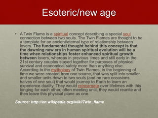 Esoteric/new age
• A Twin Flame is a spiritual concept describing a special soul
connection between two souls. The Twin Flames are thought to
be a template for an ancient/eternal type of relationship between
lovers. The fundamental thought behind this concept is that
the dawning new era in human spiritual evolution will be a
time when relationships foster enhanced spiritual growth
between lovers, whereas in previous times and still early in the
21st century couples stayed together for purposes of physical
survival and economical safety more than anything else.
According to the mythology of Twin Flames, in the beginning of
time we were created from one source, that was split into smaller
and smaller units down to two souls (and on rare occasions,
halves of one soul) that would journey to Earth to learn an
experience duality. They would reincarnate over lifetimes with this
longing for each other, often meeting until, they would reunite and
then leave this physical plane as one.
Source: http://en.wikipedia.org/wiki/Twin_flame
Love & Creativity Research of
Sustainabiity and Wellness Initiatives
33 7/7/2014
 