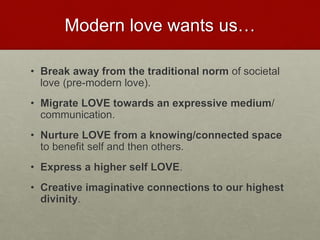 Modern love wants us…
• Break away from the traditional norm of societal love
(pre-modern love).
• Migrate LOVE towards an expressive medium/
communication.
• Nurture LOVE from a knowing/connected space to
benefit self and then others.
• Express a higher self LOVE.
• Creative imaginative connections to our highest
divinity.
Love & Creativity Research of
Sustainabiity and Wellness Initiatives
35 7/7/2014
 