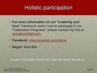 Holistic participation
• For more information on our “creativity and
love” framework and/or how to participate in our
“Celebration Programs,” please contact Hai Dai at
wow@wowbali.com.
• Facebook: www.facebook.com/daihai
• Skype: Wow.Bali
Creative Exchanges/ Economics model; No Money Necessary.
Love & Creativity Research of
Sustainabiity and Wellness Initiatives
42 7/7/2014
 