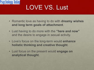 LOVE VS. Lust
• Romantic love as having to do with dreamy wishes and
long term goals of attachment.
• Lust having to do more with the “here and now” and the
desire to engage in sexual activity.
• Love’s focus on the long-term would enhance holistic
thinking and creative thought.
• Lust focus on the present would engage on analytical
thought.
Love & Creativity Research of
Sustainabiity and Wellness Initiatives
9 7/7/2014
 