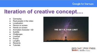 Iteration of creative concept....
● Gameplay
● Real people in the video
● Localization
● Device on screen
● Hands on screen
● Animated character / 3D
● Subtitle
● Challenges
● LiveOps
● Promo
● Lengths
● Rewards
● Tutorials
 