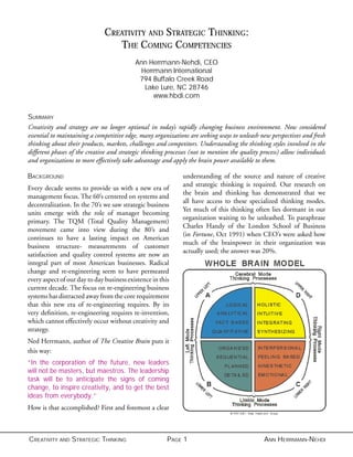 CREATIVITY AND STRATEGIC THINKING PAGE 1 ANN HERRMANN-NEHDI
CREATIVITY AND STRATEGIC THINKING:
THE COMING COMPETENCIES
Ann Herrmann-Nehdi, CEO
Herrmann International
794 Buffalo Creek Road
Lake Lure, NC 28746
www.hbdi.com
SUMMARY
Creativity and strategy are no longer optional in today’s rapidly changing business environment. Now considered
essential to maintaining a competitive edge, many organizations are seeking ways to unleash new perspectives and fresh
thinking about their products, markets, challenges and competitors. Understanding the thinking styles involved in the
different phases of the creative and strategic thinking processes (not to mention the quality process) allow individuals
and organizations to more effectively take advantage and apply the brain power available to them.
BACKGROUND
Every decade seems to provide us with a new era of
management focus. The 60’s centered on systems and
decentralization. In the 70’s we saw strategic business
units emerge with the role of manager becoming
primary. The TQM (Total Quality Management)
movement came into view during the 80’s and
continues to have a lasting impact on American
business structure- measurements of customer
satisfaction and quality control systems are now an
integral part of most American businesses. Radical
change and re-engineering seem to have permeated
every aspect of our day to day business existence in this
current decade. The focus on re-engineering business
systems has distracted away from the core requirement
that this new era of re-engineering requires. By its
very deﬁnition, re-engineering requires re-invention,
which cannot effectively occur without creativity and
strategy.
Ned Herrmann, author of The Creative Brain puts it
this way:
“In the corporation of the future, new leaders
will not be masters, but maestros. The leadership
task will be to anticipate the signs of coming
change, to inspire creativity, and to get the best
ideas from everybody.”
How is that accomplished? First and foremost a clear
understanding of the source and nature of creative
and strategic thinking is required. Our research on
the brain and thinking has demonstrated that we
all have access to these specialized thinking modes.
Yet much of this thinking often lies dormant in our
organization waiting to be unleashed. To paraphrase
Charles Handy of the London School of Business
(in Fortune, Oct 1991) when CEO’s were asked how
much of the brainpower in their organization was
actually used; the answer was 20%.
 