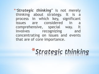 *
*"Strategic thinking" is not merely
thinking about strategy. It is a
process in which key, significant
issues are considered in a
comprehensive, special way. It
involves recognizing and
concentrating on issues and events
that are of core importance.
 