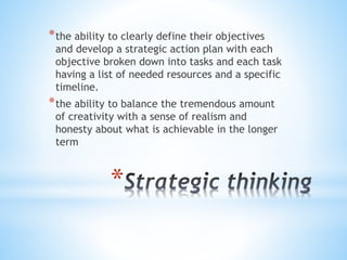 *
*the ability to clearly define their objectives
and develop a strategic action plan with each
objective broken down into tasks and each task
having a list of needed resources and a specific
timeline.
*the ability to balance the tremendous amount
of creativity with a sense of realism and
honesty about what is achievable in the longer
term
 
