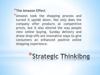 *
*The Amazon Effect
*Amazon took the shopping process and
turned it upside down. Not only does the
company offer products at competitive
prices, but it also altered the way people
view online buying. Sunday delivery and
drone drop-offs are innovative ways to give
consumers an enhanced positive online
shopping experience.
 