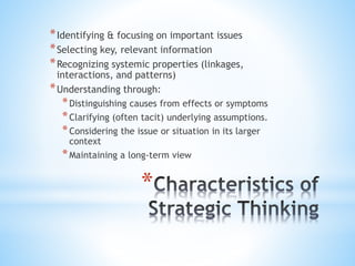 *
*Identifying & focusing on important issues
*Selecting key, relevant information
*Recognizing systemic properties (linkages,
interactions, and patterns)
*Understanding through:
*Distinguishing causes from effects or symptoms
*Clarifying (often tacit) underlying assumptions.
*Considering the issue or situation in its larger
context
*Maintaining a long-term view
 