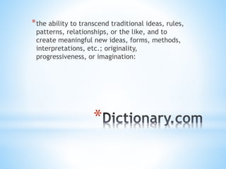 *
*the ability to transcend traditional ideas, rules,
patterns, relationships, or the like, and to
create meaningful new ideas, forms, methods,
interpretations, etc.; originality,
progressiveness, or imagination:
 