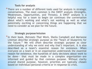 Tools for analysis
*There are a number of different tools used for analysis in strategic
conversations. The most common is the SWOT analysis (Strengths,
Weaknesses, Opportunities, and Threats). A SWOT analysis is a
helpful way for a team to begin (or continue) the conversation
about what’s working and what’s not working as well as what
potentially exciting or concerning things are happening that we
need to consider as we plan for the future.
Strategic purpose/mission
*In their book, Retreats That Work, Sheila Campbell and Merianne
Liteman describe strategic purpose as the “heart of blueprints for
the future.” We will often describe strategic purpose as clear
understanding of why we exist and why that’s important. It is also
described as a team’s essential reason for existence. When
everyone on a team or in an organization understands the essential
reason for existence, the hundreds of daily decisions about work to
be done— that must be made in a complex organization—are
informed and guided by that common purpose. Without clarity
around shared purpose, however, priorities are typically chosen
based on individual/personal criteria or in response to crisis.
 